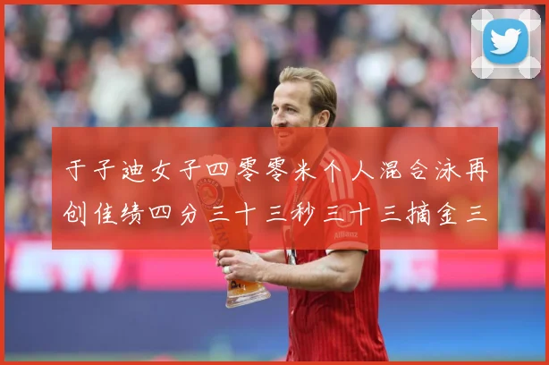 于子迪女子四零零米个人混合泳再创佳绩四分三十三秒三十三摘金三成长观察