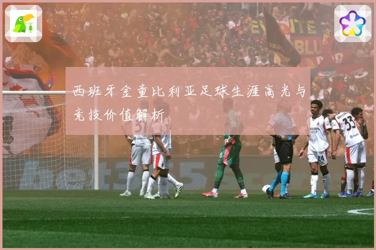 西班牙金童比利亚足球生涯高光与竞技价值解析