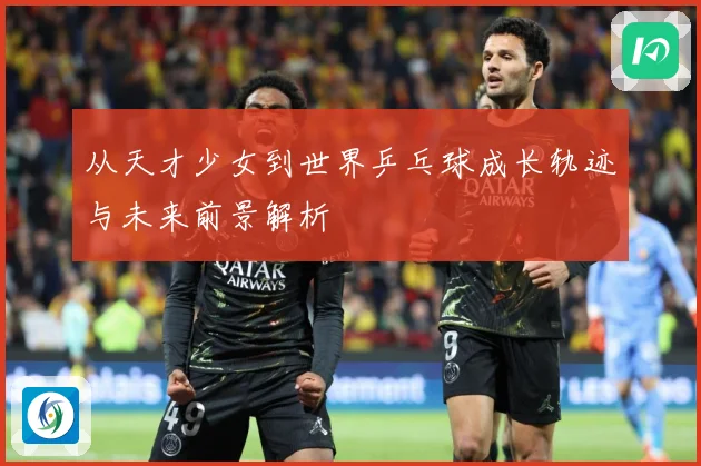 从天才少女到世界乒乓球成长轨迹与未来前景解析