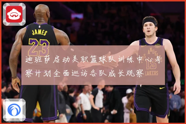 迪班萨启动美职篮球队训练中心考察计划全面巡访各队成长观察