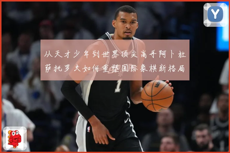 从天才少年到世界顶尖高手阿卜杜萨托罗夫如何重塑国际象棋新格局与未解析