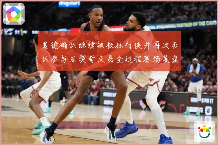 基德确认继续执教独行侠并再次否认参与东契奇交易全过程赛场复盘