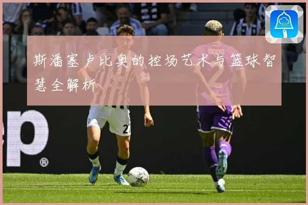 斯潘塞卢比奥的控场艺术与篮球智慧全解析