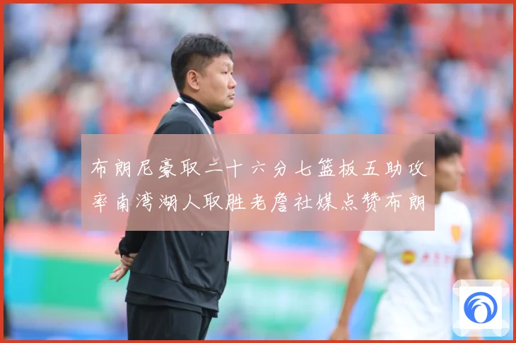 布朗尼豪取二十六分七篮板五助攻率南湾湖人取胜老詹社媒点赞布朗赛场复盘