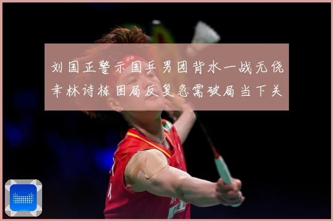 刘国正警示国乒男团背水一战无侥幸林诗栋困局反复急需破局当下关赛场解读