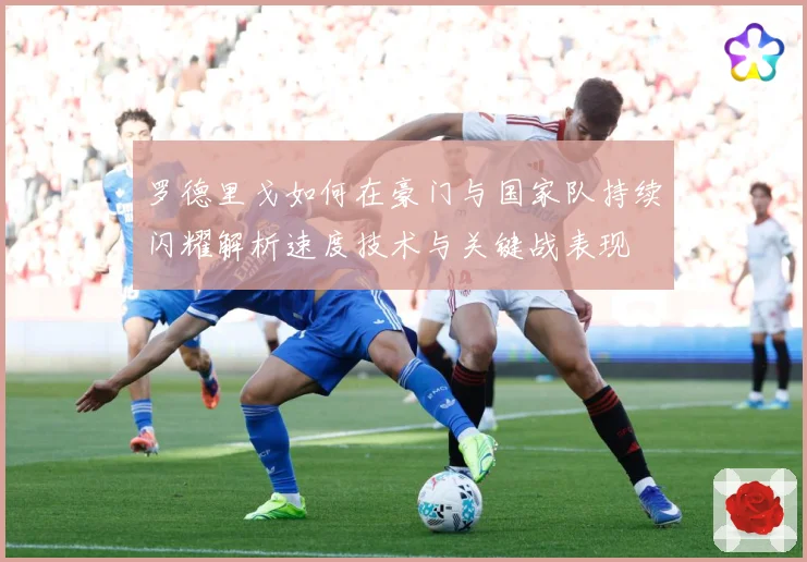 罗德里戈如何在豪门与国家队持续闪耀解析速度技术与关键战表现