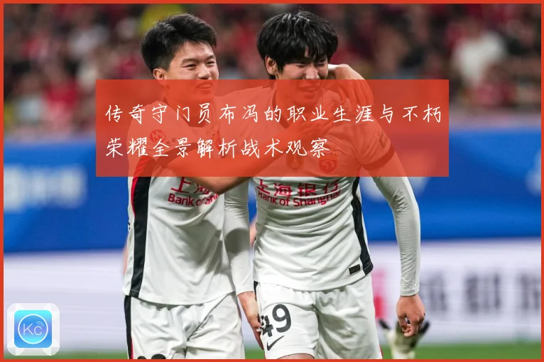 传奇守门员布冯的职业生涯与不朽荣耀全景解析战术观察