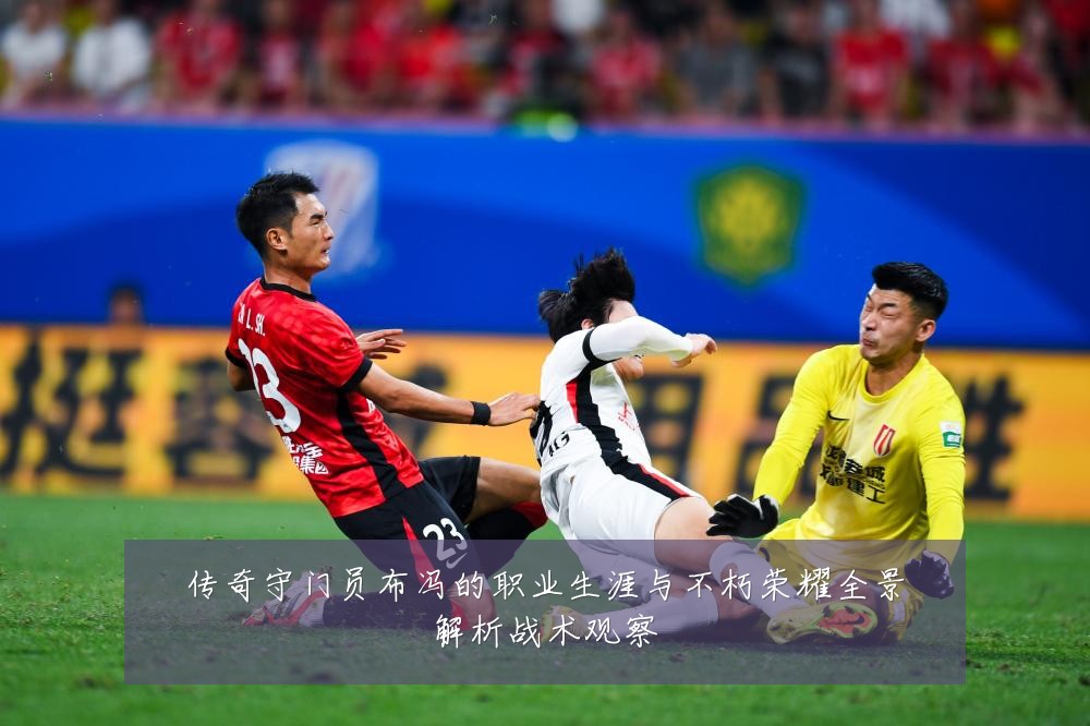 传奇守门员布冯的职业生涯与不朽荣耀全景解析战术观察